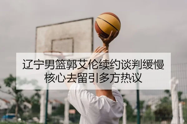 辽宁男篮郭艾伦续约谈判缓慢 核心去留引多方热议